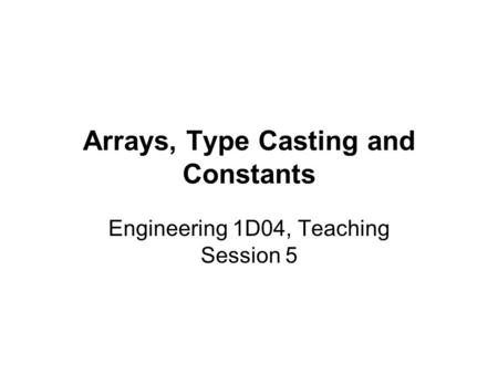 Arrays, Type Casting and Constants Engineering 1D04, Teaching Session 5.