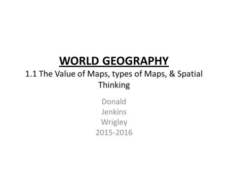 WORLD GEOGRAPHY 1.1 The Value of Maps, types of Maps, & Spatial Thinking Donald Jenkins Wrigley 2015-2016.