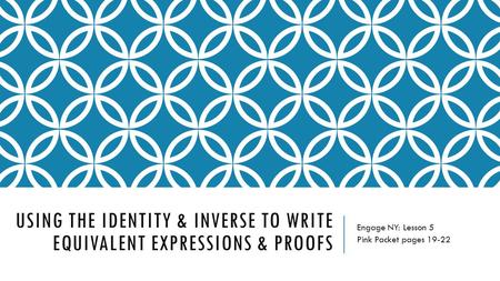 USING THE IDENTITY & INVERSE TO WRITE EQUIVALENT EXPRESSIONS & PROOFS Engage NY: Lesson 5 Pink Packet pages 19-22.