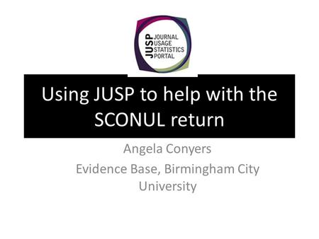 Using JUSP to help with the SCONUL return Angela Conyers Evidence Base, Birmingham City University.