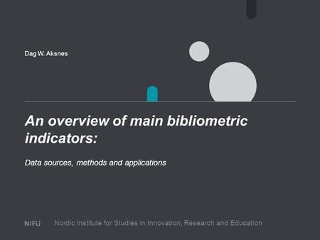 An overview of main bibliometric indicators: Dag W. Aksnes Data sources, methods and applications Nordic Institute for Studies in Innovation, Research.