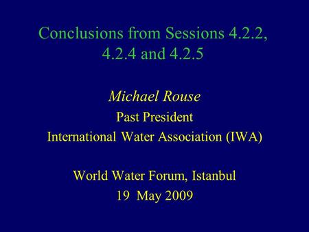 Conclusions from Sessions 4.2.2, 4.2.4 and 4.2.5 Michael Rouse Past President International Water Association (IWA) World Water Forum, Istanbul 19 May.