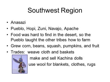 Southwest Region Anasazi Pueblo, Hopi, Zuni, Navajo, Apache Food was hard to find in the desert, so the Pueblo taught the other tribes how to farm Grew.