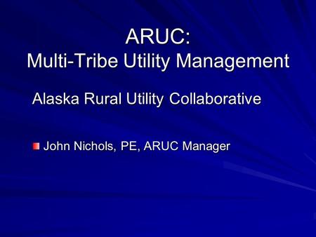 ARUC: Multi-Tribe Utility Management Alaska Rural Utility Collaborative John Nichols, PE, ARUC Manager John Nichols, PE, ARUC Manager.