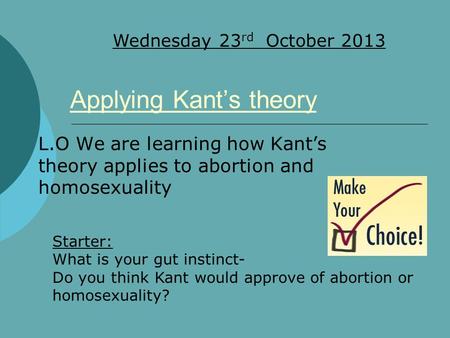 L.O We are learning how Kant’s theory applies to abortion and homosexuality Wednesday 23 rd October 2013 Applying Kant’s theory Starter: What is your gut.