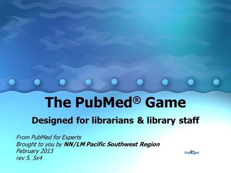 The PubMed ® Game Designed for librarians & library staff From PubMed for Experts Brought to you by NN/LM Pacific Southwest Region February 2013 rev 5.