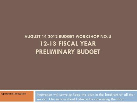 AUGUST 14 2012 BUDGET WORKSHOP NO. 5 12-13 FISCAL YEAR PRELIMINARY BUDGET Innovation will serve to keep the plan in the forefront of all that we do. Our.