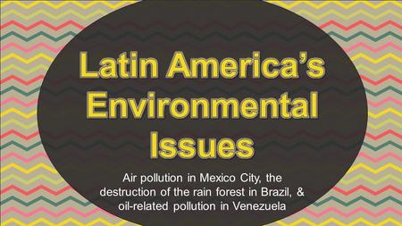 Air pollution in Mexico City, the destruction of the rain forest in Brazil, & oil-related pollution in Venezuela.