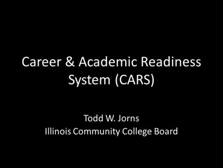 Career & Academic Readiness System (CARS) Todd W. Jorns Illinois Community College Board.