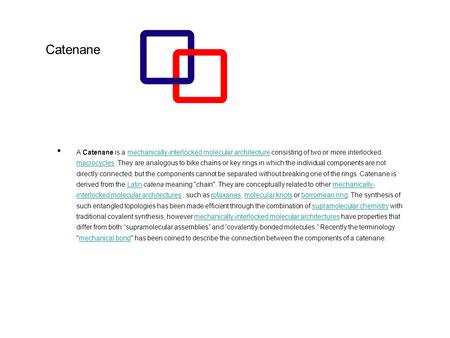 Catenane A Catenane is a mechanically-interlocked molecular architecture consisting of two or more interlocked macrocycles. They are analogous to bike.