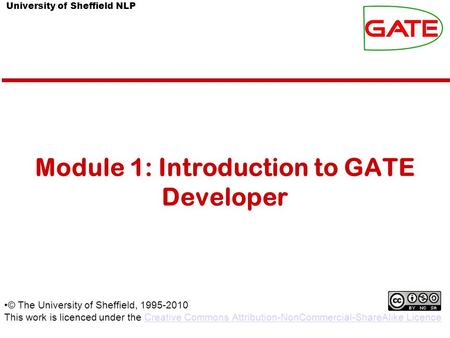 University of Sheffield NLP Module 1: Introduction to GATE Developer © The University of Sheffield, 1995-2010 This work is licenced under the Creative.