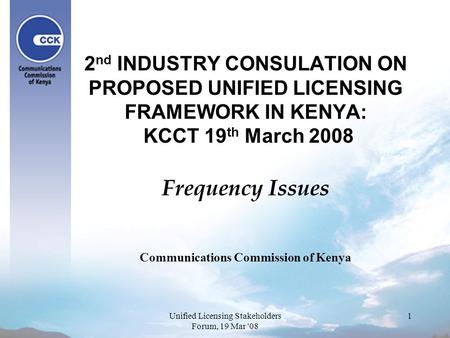 1 2 nd INDUSTRY CONSULATION ON PROPOSED UNIFIED LICENSING FRAMEWORK IN KENYA: KCCT 19 th March 2008 Frequency Issues Communications Commission of Kenya.