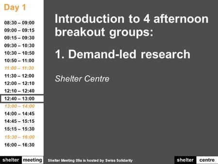 Day 1 Shelter Meeting 09a is hosted by Swiss Solidarity 08:30 – 09:00 09:00 – 09:15 09:15 – 09:30 09:30 – 10:30 10:30 – 10:50 10:50 – 11:00 11:00 – 11:30.