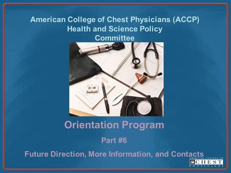 American College of Chest Physicians (ACCP) Health and Science Policy Committee Orientation Program Part #6 Future Direction, More Information, and Contacts.