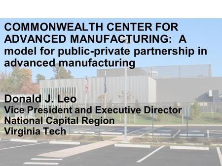 COMMONWEALTH CENTER FOR ADVANCED MANUFACTURING: A model for public-private partnership in advanced manufacturing Donald J. Leo Vice President and Executive.