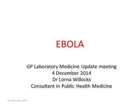 EBOLA GP Laboratory Medicine Update meeting 4 December 2014 Dr Lorna Willocks Consultant in Public Health Medicine 4th December 2014.