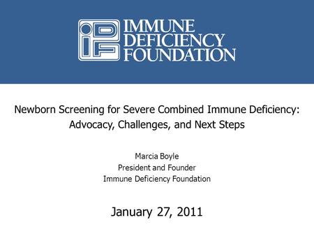 Newborn Screening for Severe Combined Immune Deficiency: Advocacy, Challenges, and Next Steps Marcia Boyle President and Founder Immune Deficiency Foundation.