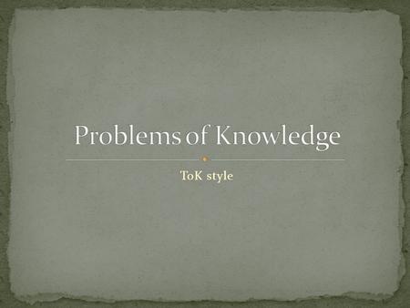 ToK style. Knowledge as organized common sense A mental map of reality, includes True vs false Reasonable and unreasonable Right and wrong.