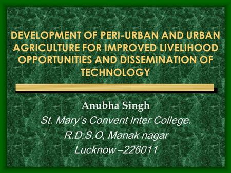 DEVELOPMENT OF PERI-URBAN AND URBAN AGRICULTURE FOR IMPROVED LIVELIHOOD OPPORTUNITIES AND DISSEMINATION OF TECHNOLOGY Anubha Singh St. Mary’s Convent Inter.