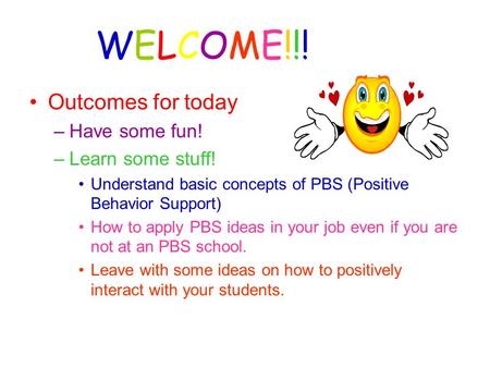 WELCOME!!! Outcomes for today –Have some fun! –Learn some stuff! Understand basic concepts of PBS (Positive Behavior Support) How to apply PBS ideas in.