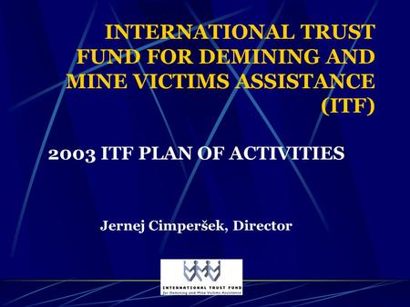 INTERNATIONAL TRUST FUND FOR DEMINING AND MINE VICTIMS ASSISTANCE (ITF) 2003 ITF PLAN OF ACTIVITIES Jernej Cimperšek, Director.