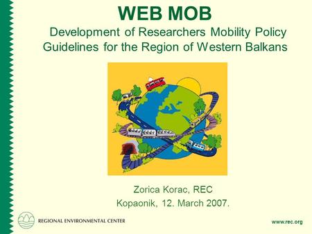 Www.rec.org WEB MOB Development of Researchers Mobility Policy Guidelines for the Region of Western Balkans Zorica Korac, REC Kopaonik, 12. March 2007.