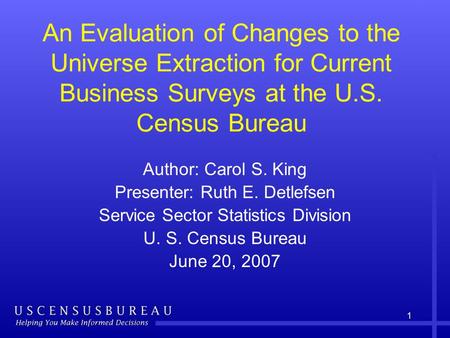 1 An Evaluation of Changes to the Universe Extraction for Current Business Surveys at the U.S. Census Bureau Author: Carol S. King Presenter: Ruth E. Detlefsen.