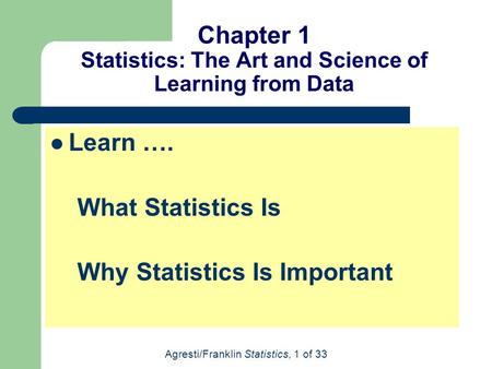 Agresti/Franklin Statistics, 1 of 33 Chapter 1 Statistics: The Art and Science of Learning from Data Learn …. What Statistics Is Why Statistics Is Important.