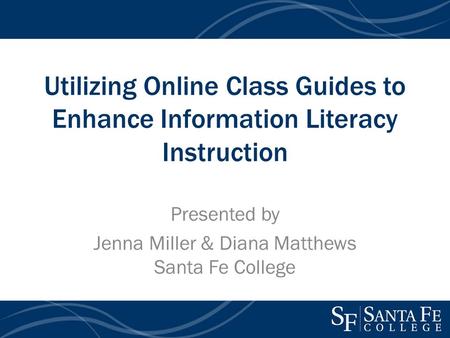 Utilizing Online Class Guides to Enhance Information Literacy Instruction Presented by Jenna Miller & Diana Matthews Santa Fe College.