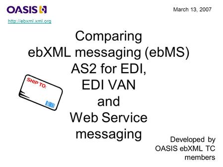 Comparing ebXML messaging (ebMS) AS2 for EDI, EDI VAN and Web Service messaging Developed by OASIS ebXML TC members March 13, 2007