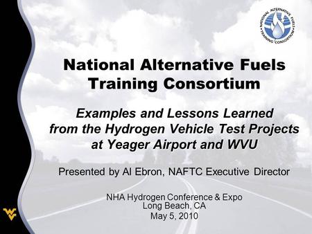 National Alternative Fuels Training Consortium Examples and Lessons Learned from the Hydrogen Vehicle Test Projects at Yeager Airport and WVU Presented.