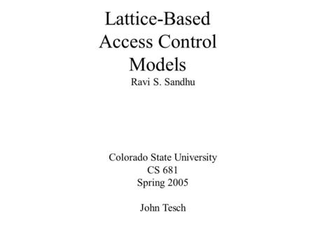 Lattice-Based Access Control Models Ravi S. Sandhu Colorado State University CS 681 Spring 2005 John Tesch.