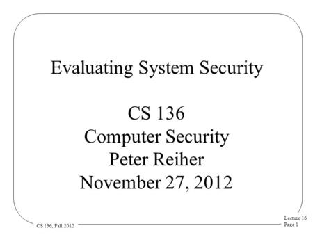 Lecture 16 Page 1 CS 136, Fall 2012 Evaluating System Security CS 136 Computer Security Peter Reiher November 27, 2012.