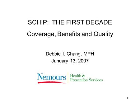 1 SCHIP: THE FIRST DECADE Coverage, Benefits and Quality Debbie I. Chang, MPH January 13, 2007.