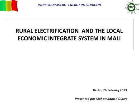 RURAL ELECTRIFICATION AND THE LOCAL ECONOMIC INTEGRATE SYSTEM IN MALI Berlin, 26 Februay 2013 Presented par Mahamadou K DIarra WORKSHOP MICRO- ENERGY INTERNATION.