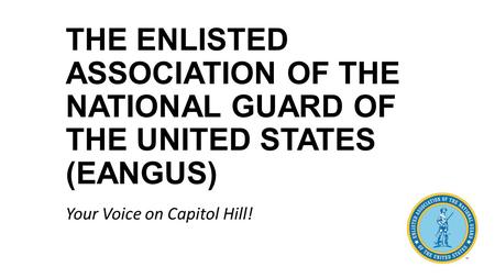 THE ENLISTED ASSOCIATION OF THE NATIONAL GUARD OF THE UNITED STATES (EANGUS) Your Voice on Capitol Hill!