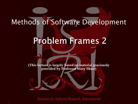 1 Institute for Software Research, International Methods of Software Development Problem Frames 2 (This lecture is largely based on material graciously.