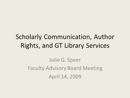 Scholarly Communication, Author Rights, and GT Library Services Julie G. Speer Faculty Advisory Board Meeting April 14, 2009.