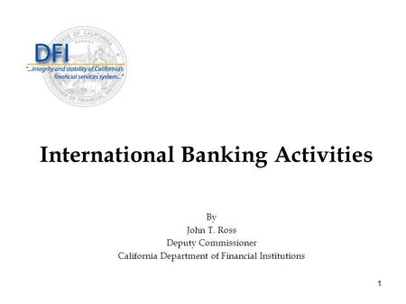 1 International Banking Activities By John T. Ross Deputy Commissioner California Department of Financial Institutions.