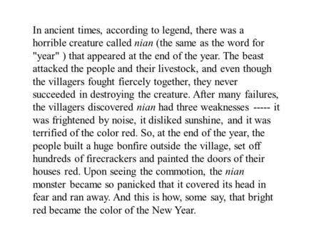 In ancient times, according to legend, there was a horrible creature called nian (the same as the word for year ) that appeared at the end of the year.