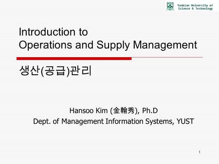 1 Introduction to Operations and Supply Management 생산 ( 공급 ) 관리 Hansoo Kim ( 金翰秀 ), Ph.D Dept. of Management Information Systems, YUST.