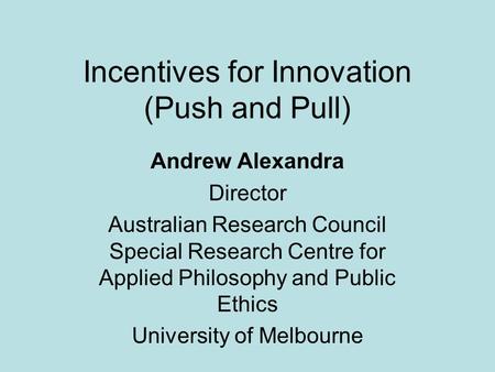 Incentives for Innovation (Push and Pull) Andrew Alexandra Director Australian Research Council Special Research Centre for Applied Philosophy and Public.