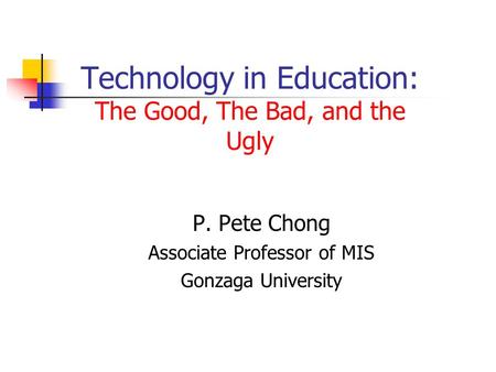 Technology in Education: The Good, The Bad, and the Ugly P. Pete Chong Associate Professor of MIS Gonzaga University.