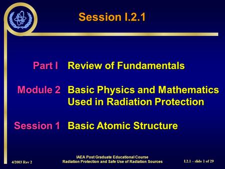 4/2003 Rev 2 I.2.1 – slide 1 of 29 Session I.2.1 Part I Review of Fundamentals Module 2Basic Physics and Mathematics Used in Radiation Protection Session.