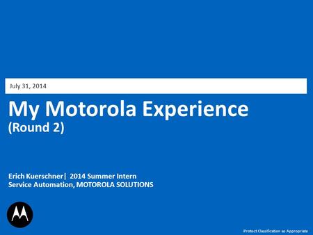 My Motorola Experience (Round 2) July 31, 2014 Erich Kuerschner| 2014 Summer Intern Service Automation, MOTOROLA SOLUTIONS iProtect Classification as Appropriate.