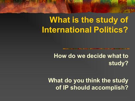 What is the study of International Politics? How do we decide what to study? What do you think the study of IP should accomplish?