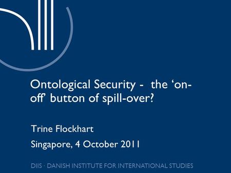 DIIS ∙ DANISH INSTITUTE FOR INTERNATIONAL STUDIES Ontological Security - the ‘on- off’ button of spill-over? Trine Flockhart Singapore, 4 October 2011.