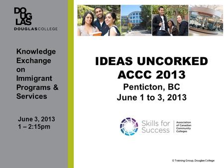 © Training Group, Douglas College IDEAS UNCORKED ACCC 2013 Penticton, BC June 1 to 3, 2013 Knowledge Exchange on Immigrant Programs & Services June 3,