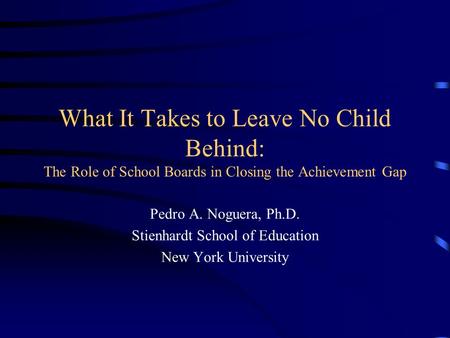 What It Takes to Leave No Child Behind: The Role of School Boards in Closing the Achievement Gap Pedro A. Noguera, Ph.D. Stienhardt School of Education.