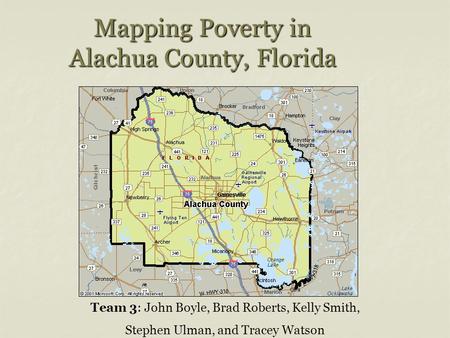 Mapping Poverty in Alachua County, Florida Team 3: John Boyle, Brad Roberts, Kelly Smith, Stephen Ulman, and Tracey Watson.